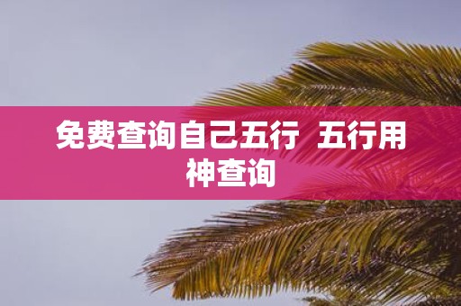 免费查询自己五行 五行用神查询 免费查询自己五行 五行用神查询