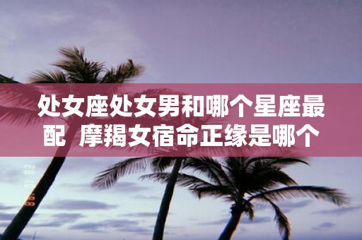 处女座处女男和哪个星座最配 摩羯女宿命正缘是哪个星座男
