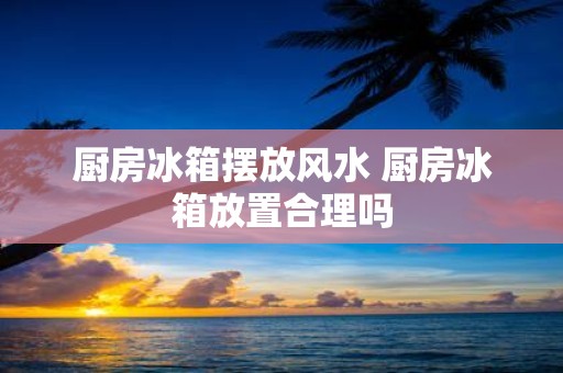厨房冰箱摆放风水 厨房冰箱放置合理吗