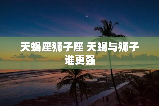 天蝎座狮子座 天蝎与狮子谁更强