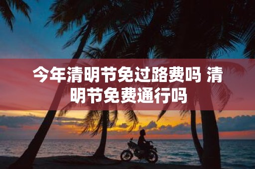 今年清明节免过路费吗 清明节免费通行吗