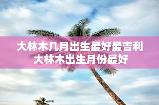 大林木几月出生最好最吉利 大林木出生月份最好