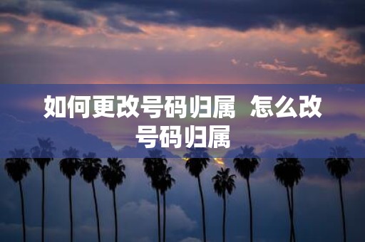 如何更改号码归属 怎么改号码归属