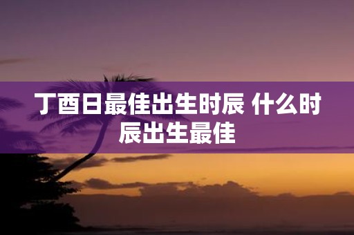 丁酉日最佳出生时辰 什么时辰出生最佳