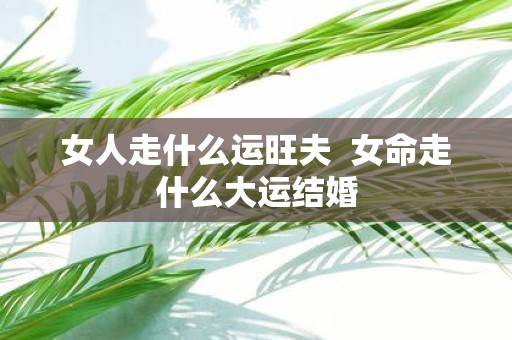 女人走什么运旺夫 女命走什么大运结婚