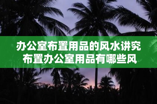 办公室布置用品的风水讲究 布置办公室用品有哪些风水讲究