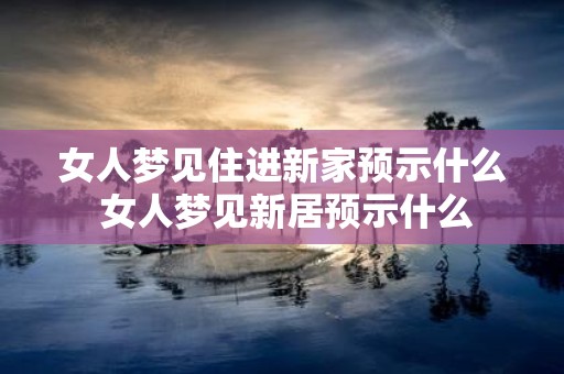 女人梦见住进新家预示什么 女人梦见新居预示什么