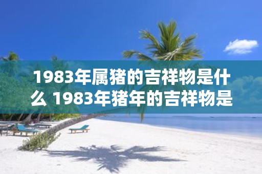 1983年属猪的吉祥物是什么 1983年猪年的吉祥物是什么