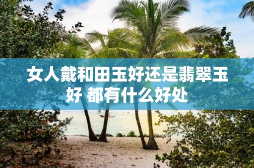 女人戴和田玉好还是翡翠玉好 都有什么好处