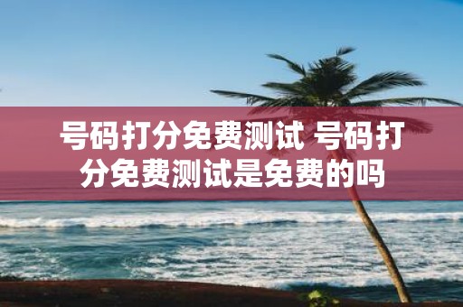 号码打分免费测试 号码打分免费测试是免费的吗