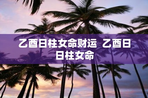 乙酉日柱女命财运 乙酉日日柱女命