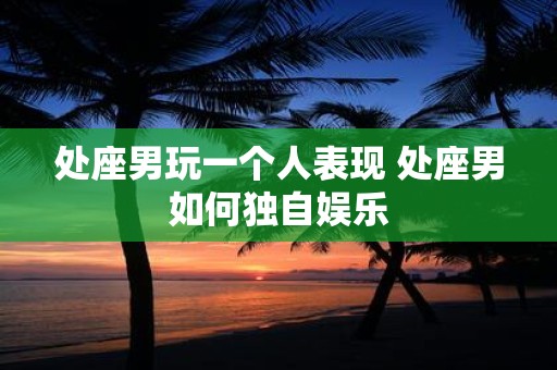 处座男玩一个人表现 处座男如何独自娱乐