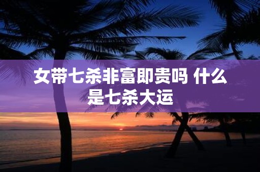 女带七杀非富即贵吗 什么是七杀大运