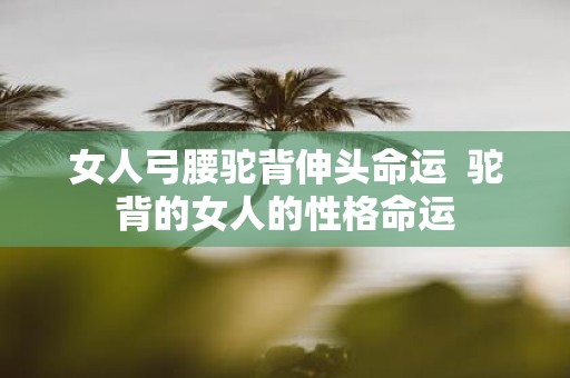 女人弓腰驼背伸头命运 驼背的女人的性格命运
