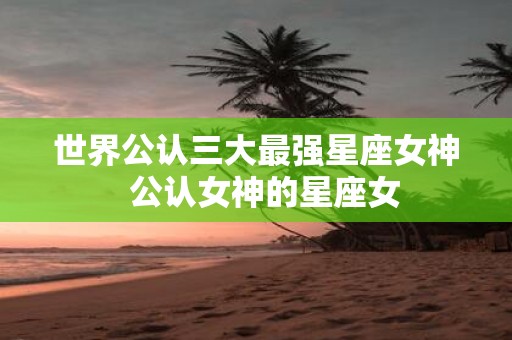 世界公认三大最强星座女神 公认女神的星座女