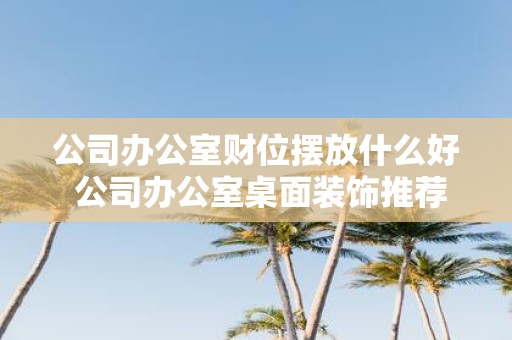 公司办公室财位摆放什么好 公司办公室桌面装饰推荐