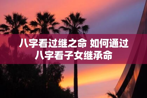 八字看过继之命 如何通过八字看子女继承命