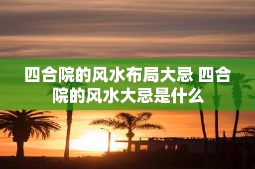 四合院的风水布局大忌 四合院的风水大忌是什么