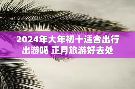 2025年大年初十适合出行出游吗 正月旅游好去处