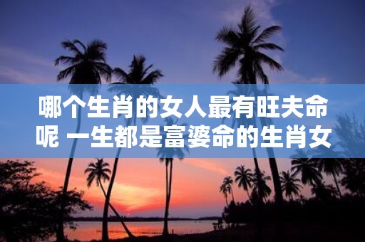 哪个生肖的女人最有旺夫命呢 一生都是富婆命的生肖女