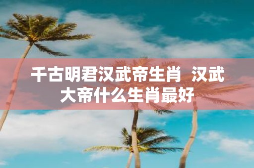千古明君汉武帝生肖 汉武大帝什么生肖最好