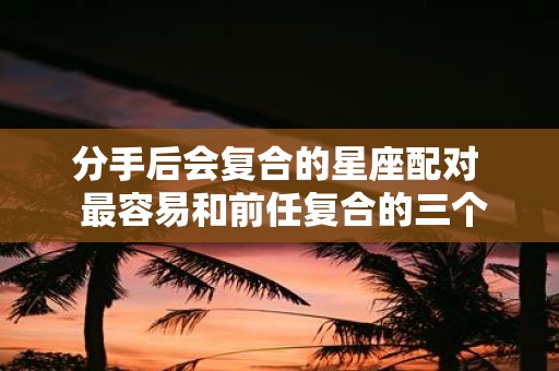 分手后会复合的星座配对 最容易和前任复合的三个星座