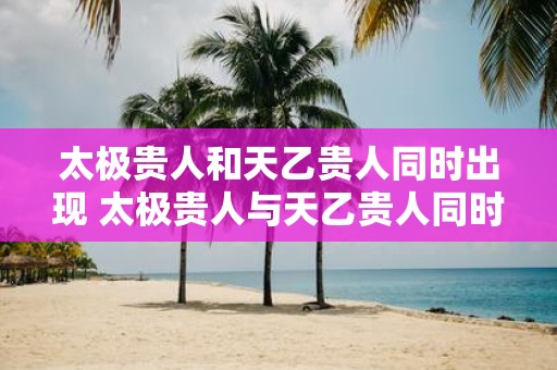 太极贵人和天乙贵人同时出现 太极贵人与天乙贵人同时出现好吗