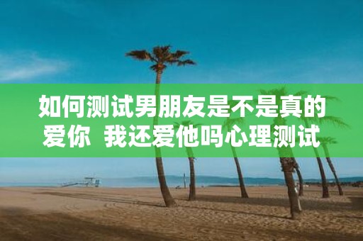 如何测试男朋友是不是真的爱你 我还爱他吗心理测试