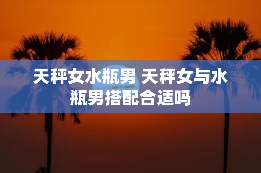 天秤女水瓶男 天秤女与水瓶男搭配合适吗 天秤女水瓶男 天秤女与水瓶男搭配合适吗