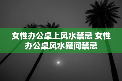 女性办公桌上风水禁忌 女性办公桌风水疑问禁忌