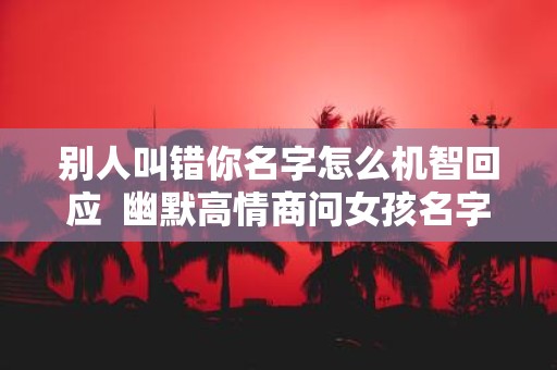 别人叫错你名字怎么机智回应 幽默高情商问女孩名字