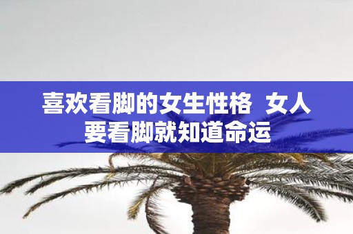 喜欢看脚的女生性格 女人要看脚就知道命运