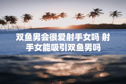 双鱼男会很爱射手女吗 射手女能吸引双鱼男吗