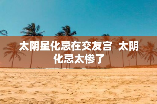 太阴星化忌在交友宫 太阴化忌太惨了