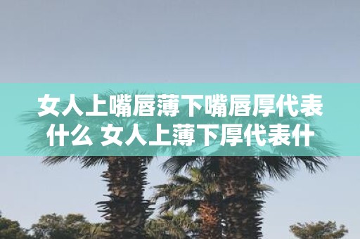 女人上嘴唇薄下嘴唇厚代表什么 女人上薄下厚代表什么