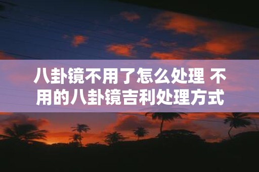 八卦镜不用了怎么处理 不用的八卦镜吉利处理方式