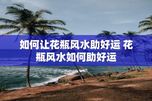 如何让花瓶风水助好运 花瓶风水如何助好运