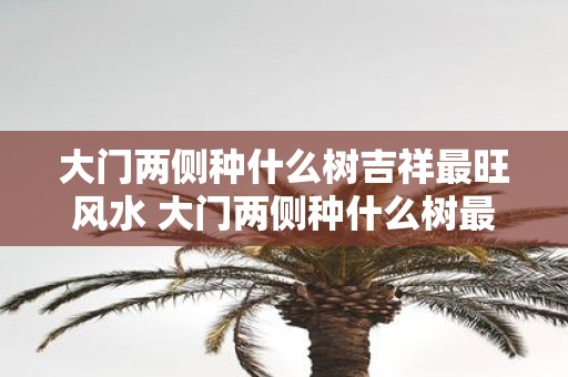 大门两侧种什么树吉祥最旺风水 大门两侧种什么树最旺风水