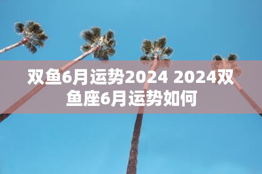 双鱼6月运势2025 2025双鱼座6月运势如何