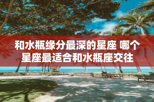 和水瓶缘分最深的星座 哪个星座最适合和水瓶座交往