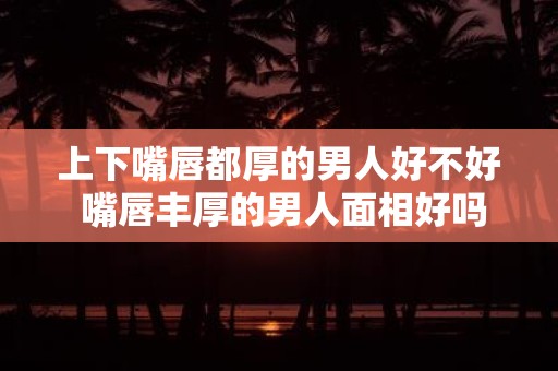 上下嘴唇都厚的男人好不好 嘴唇丰厚的男人面相好吗