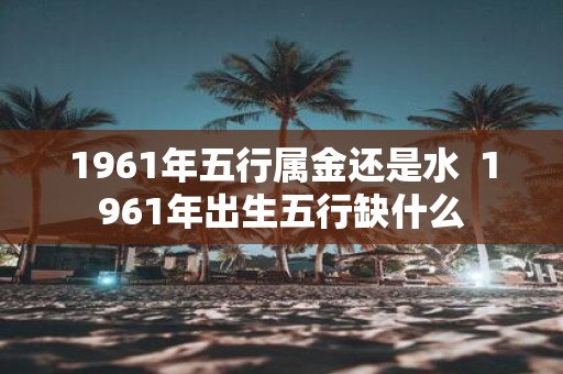 1961年五行属金还是水 1961年出生五行缺什么