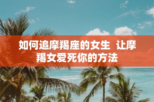 如何追摩羯座的女生 让摩羯女爱死你的方法