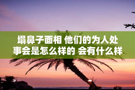 塌鼻子面相 他们的为人处事会是怎么样的 会有什么样的忌讳