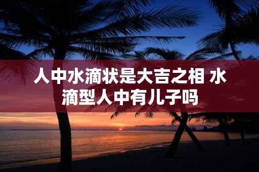 人中水滴状是大吉之相 水滴型人中有儿子吗