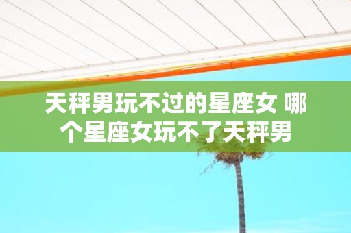 天秤男玩不过的星座女 哪个星座女玩不了天秤男