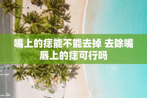 嘴上的痣能不能去掉 去除嘴唇上的痣可行吗