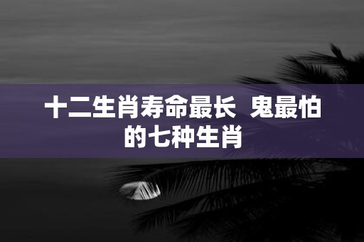 十二生肖寿命最长 鬼最怕的七种生肖