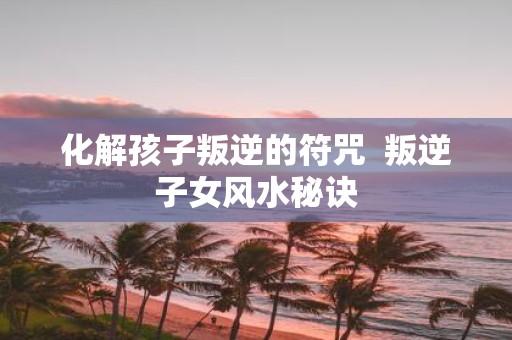 化解孩子叛逆的符咒 叛逆子女风水秘诀