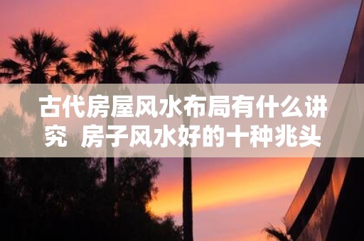 古代房屋风水布局有什么讲究 房子风水好的十种兆头